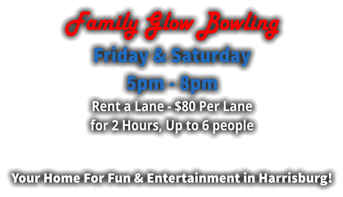 Family Glow Bowling Friday & Saturday  5pm - 8pm Rent a Lane - $80 Per Lane for 2 Hours, Up to 6 people  Your Home For Fun & Entertainment in Harrisburg!
