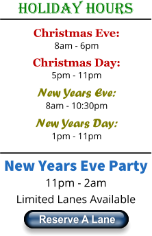 Holiday Hours Christmas Eve: 8am - 6pm Christmas Day: 5pm - 11pm New Years Eve: 8am - 10:30pm New Years Day: 1pm - 11pm New Years Eve Party 11pm - 2am Limited Lanes Available Reserve A Lane Reserve A Lane