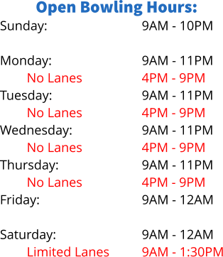Open Bowling Hours: Sunday:  Monday: No Lanes Tuesday: No Lanes Wednesday: No Lanes Thursday: No Lanes Friday:  Saturday: Limited Lanes   9AM - 10PM  9AM - 11PM 4PM - 9PM 9AM - 11PM 4PM - 9PM 9AM - 11PM 4PM - 9PM 9AM - 11PM 4PM - 9PM 9AM - 12AM  9AM - 12AM 9AM - 1:30PM