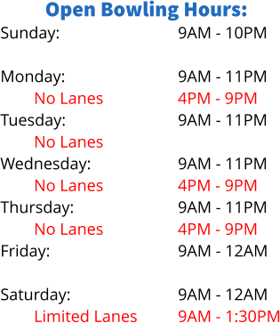 Open Bowling Hours: Sunday:  Monday: No Lanes Tuesday: No Lanes Wednesday: No Lanes Thursday: No Lanes Friday:  Saturday: Limited Lanes  9AM - 10PM  9AM - 11PM 4PM - 9PM 9AM - 11PM  9AM - 11PM 4PM - 9PM 9AM - 11PM 4PM - 9PM 9AM - 12AM  9AM - 12AM 9AM - 1:30PM