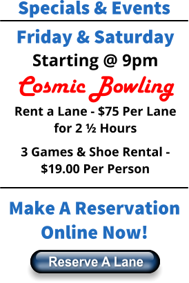 Specials & Events Friday & Saturday Starting @ 9pm Cosmic Bowling Rent a Lane - $75 Per Lane for 2 ½ Hours 3 Games & Shoe Rental - $19.00 Per Person Make A Reservation Online Now! Reserve A Lane Reserve A Lane