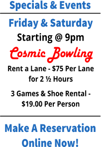 Specials & Events Make A Reservation Online Now! Friday & Saturday Starting @ 9pm Cosmic Bowling Rent a Lane - $75 Per Lane for 2 ½ Hours 3 Games & Shoe Rental - $19.00 Per Person