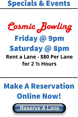 Specials & Events  Cosmic Bowling Friday @ 9pm Saturday @ 8pm Rent a Lane - $80 Per Lane for 2 ½ Hours  Make A Reservation Online Now! Reserve A Lane Reserve A Lane
