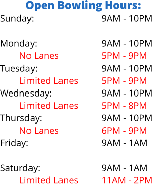 Open Bowling Hours: Sunday:  Monday: No Lanes Tuesday: Limited Lanes Wednesday: Limited Lanes Thursday: No Lanes Friday:  Saturday: Limited Lanes 9AM - 10PM  9AM - 10PM 5PM - 9PM 9AM - 10PM 5PM - 9PM 9AM - 10PM 5PM - 8PM 9AM - 10PM 6PM - 9PM 9AM - 1AM  9AM - 1AM 11AM - 2PM