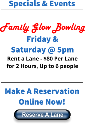 Specials & Events  Family Glow Bowling Friday & Saturday @ 5pm Rent a Lane - $80 Per Lane for 2 Hours, Up to 6 people    Make A Reservation Online Now! Reserve A Lane Reserve A Lane