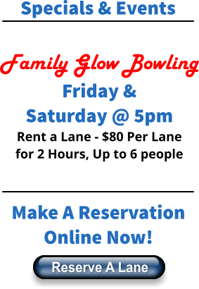 Specials & Events  Family Glow Bowling Friday & Saturday @ 5pm Rent a Lane - $80 Per Lane for 2 Hours, Up to 6 people    Make A Reservation Online Now! Reserve A Lane Reserve A Lane