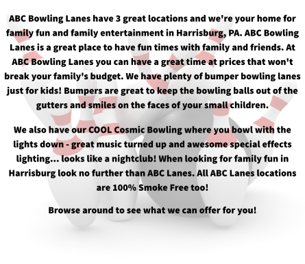 ABC Bowling Lanes have 3 great locations and we're your home for family fun and family entertainment in Harrisburg, PA. ABC Bowling Lanes is a great place to have fun times with family and friends. At ABC Bowling Lanes you can have a great time at prices that won't break your family's budget. We have plenty of bumper bowling lanes just for kids! Bumpers are great to keep the bowling balls out of the gutters and smiles on the faces of your small children. We also have our COOL Cosmic Bowling where you bowl with the lights down - great music turned up and awesome special effects lighting... looks like a nightclub! When looking for family fun in Harrisburg look no further than ABC Lanes. All ABC Lanes locations are 100% Smoke Free too! Browse around to see what we can offer for you!