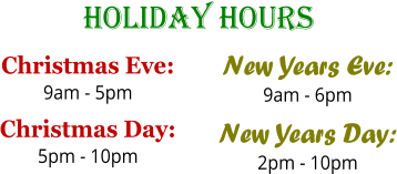 Holiday Hours Christmas Eve: 9am - 5pm Christmas Day: 5pm - 10pm  New Years Eve: 9am - 6pm New Years Day: 2pm - 10pm