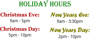 Holiday Hours Christmas Eve: 9am - 5pm Christmas Day: 5pm - 10pm  New Years Eve: 9am - 3:30pm New Years Day: 2pm - 10pm