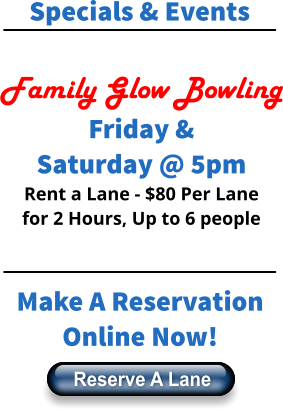 Specials & Events  Family Glow Bowling Friday & Saturday @ 5pm Rent a Lane - $80 Per Lane for 2 Hours, Up to 6 people    Make A Reservation Online Now! Reserve A Lane Reserve A Lane