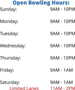 Open Bowling Hours: Sunday:  Monday: No Lanes Tuesday:  Wednesday: Limited Lanes Thursday: No Lanes Friday:  Saturday: Limited Lanes 9AM - 10PM  9AM - 10PM 5PM - 9PM 9AM - 10PM  9AM - 10PM 5PM - 8PM 9AM - 10PM 6PM - 9PM 9AM - 1AM  9AM - 1AM 11AM - 2PM