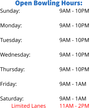 Open Bowling Hours: Sunday:  Monday: No Lanes		 Tuesday:  Wednesday: Limited Lanes Thursday: No Lanes Friday:  Saturday: Limited Lanes 9AM - 10PM  9AM - 10PM 5PM - 9PM 9AM - 10PM  9AM - 10PM 5PM - 8PM 9AM - 10PM 6PM - 9PM 9AM - 1AM  9AM - 1AM 11AM - 2PM