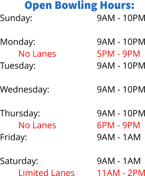 Open Bowling Hours: Sunday:  Monday: No Lanes Tuesday:  Wednesday: Limited Lanes Thursday: No Lanes Friday:  Saturday: Limited Lanes 9AM - 10PM  9AM - 10PM 5PM - 9PM 9AM - 10PM  9AM - 10PM 5PM - 8PM 9AM - 10PM 6PM - 9PM 9AM - 1AM  9AM - 1AM 11AM - 2PM