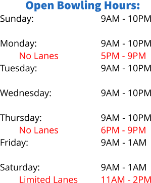 Open Bowling Hours: Sunday:  Monday: No Lanes Tuesday:  Wednesday: Limited Lanes Thursday: No Lanes Friday:  Saturday: Limited Lanes 9AM - 10PM  9AM - 10PM 5PM - 9PM 9AM - 10PM  9AM - 10PM 5PM - 8PM 9AM - 10PM 6PM - 9PM 9AM - 1AM  9AM - 1AM 11AM - 2PM