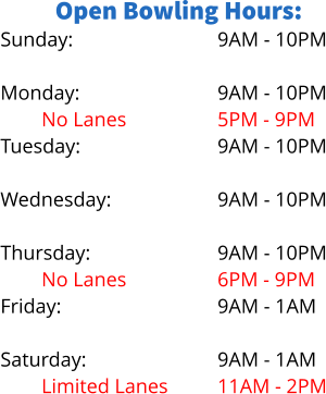 Open Bowling Hours: Sunday:  Monday: No Lanes		 Tuesday:  Wednesday: Limited Lanes Thursday: No Lanes Friday:  Saturday: Limited Lanes 9AM - 10PM  9AM - 10PM 5PM - 9PM 9AM - 10PM  9AM - 10PM 5PM - 8PM 9AM - 10PM 6PM - 9PM 9AM - 1AM  9AM - 1AM 11AM - 2PM