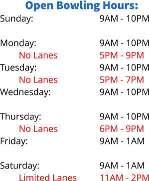 Open Bowling Hours: Sunday:  Monday: No Lanes Tuesday: No Lanes Wednesday: Limited Lanes Thursday: No Lanes Friday:  Saturday: Limited Lanes 9AM - 10PM  9AM - 10PM 5PM - 9PM 9AM - 10PM 5PM - 7PM 9AM - 10PM 5PM - 8PM 9AM - 10PM 6PM - 9PM 9AM - 1AM  9AM - 1AM 11AM - 2PM