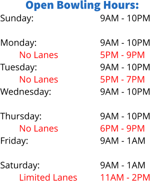 Open Bowling Hours: Sunday:  Monday: No Lanes		 Tuesday: No Lanes Wednesday: Limited Lanes Thursday: No Lanes Friday:  Saturday: Limited Lanes 9AM - 10PM  9AM - 10PM 5PM - 9PM 9AM - 10PM 5PM - 7PM 9AM - 10PM 5PM - 8PM 9AM - 10PM 6PM - 9PM 9AM - 1AM  9AM - 1AM 11AM - 2PM