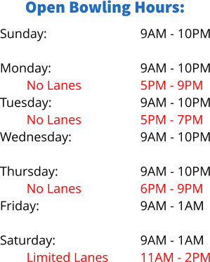 Open Bowling Hours: Sunday:  Monday: No Lanes Tuesday: No Lanes Wednesday: Limited Lanes Thursday: No Lanes Friday:  Saturday: Limited Lanes 9AM - 10PM  9AM - 10PM 5PM - 9PM 9AM - 10PM 5PM - 7PM 9AM - 10PM 5PM - 8PM 9AM - 10PM 6PM - 9PM 9AM - 1AM  9AM - 1AM 11AM - 2PM