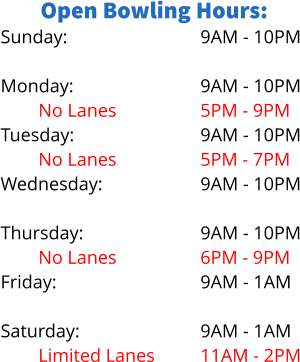 Open Bowling Hours: Sunday:  Monday: No Lanes Tuesday: No Lanes Wednesday: Limited Lanes Thursday: No Lanes Friday:  Saturday: Limited Lanes 9AM - 10PM  9AM - 10PM 5PM - 9PM 9AM - 10PM 5PM - 7PM 9AM - 10PM 5PM - 8PM 9AM - 10PM 6PM - 9PM 9AM - 1AM  9AM - 1AM 11AM - 2PM