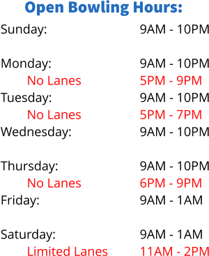 Open Bowling Hours: Sunday:  Monday: No Lanes Tuesday: No Lanes Wednesday: Limited Lanes Thursday: No Lanes Friday:  Saturday: Limited Lanes 9AM - 10PM  9AM - 10PM 5PM - 9PM 9AM - 10PM 5PM - 7PM 9AM - 10PM 5PM - 8PM 9AM - 10PM 6PM - 9PM 9AM - 1AM  9AM - 1AM 11AM - 2PM